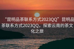 “昆明品茶聯系方式2023QQ”昆明品茶聯系方式2023QQ，探索云南的茶文化之旅
