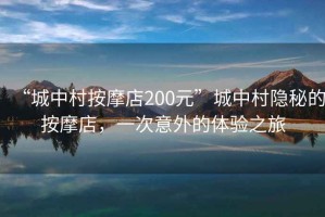 “城中村按摩店200元”城中村隱秘的按摩店，一次意外的體驗之旅