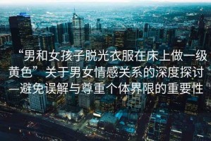 “男和女孩子脫光衣服在床上做一級(jí)黃色”關(guān)于男女情感關(guān)系的深度探討—避免誤解與尊重個(gè)體界限的重要性
