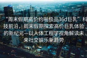 “周末假期高價(jià)約啪極品36d巨乳”科技前沿，周末假期探索高價(jià)巨乳體驗(yàn)的新紀(jì)元—以人體工程學(xué)視角解讀未來(lái)社交娛樂(lè)新趨勢(shì)