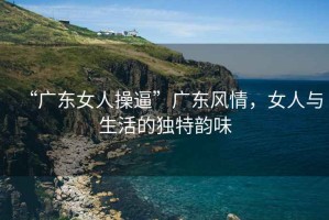 “廣東女人操逼”廣東風(fēng)情，女人與生活的獨特韻味