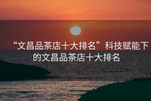 “文昌品茶店十大排名”科技賦能下的文昌品茶店十大排名