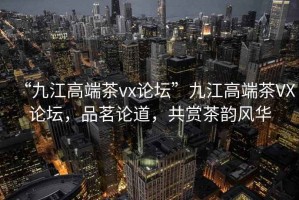 “九江高端茶vx論壇”九江高端茶VX論壇，品茗論道，共賞茶韻風華