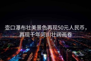 壺口瀑布壯美景色再現50元人民幣，再現千年河川壯闊畫卷