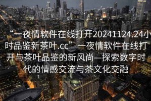 “一夜情軟件在線打開20241124.24小時品鑒新茶葉.cc”一夜情軟件在線打開與茶葉品鑒的新風(fēng)尚—探索數(shù)字時代的情感交流與茶文化交融