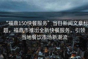 “福鼎150快餐服務”當日新聞文章標題，福鼎市推出全新快餐服務，引領當地餐飲市場新潮流