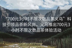 “700元3小時不限次數品茶義烏”科技引領品茶新風尚，義烏推出700元3小時不限次數品茶體驗活動