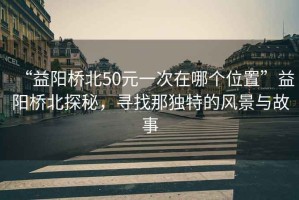 “益陽橋北50元一次在哪個位置”益陽橋北探秘，尋找那獨特的風景與故事