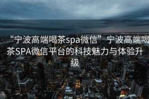 “寧波高端喝茶spa微信”寧波高端喝茶SPA微信平臺(tái)的科技魅力與體驗(yàn)升級(jí)