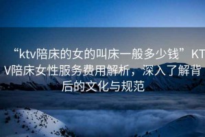 “ktv陪床的女的叫床一般多少錢”KTV陪床女性服務(wù)費用解析，深入了解背后的文化與規(guī)范