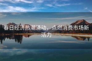 春日經濟熱潮涌動，點燃消費市場新活力