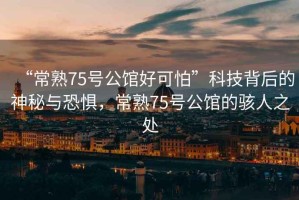 “常熟75號公館好可怕”科技背后的神秘與恐懼，常熟75號公館的駭人之處