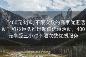 “400元3小時不限次數的商家優惠活動”科技巨頭推出超值優惠活動，400元享受三小時不限次數優質服務