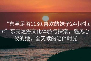 “東莞足浴1130.喜歡的妹子24小時.cc”東莞足浴文化體驗與探索，遇見心儀的她，全天候的陪伴時光