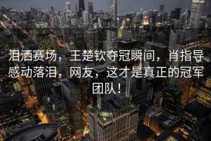 淚灑賽場，王楚欽奪冠瞬間，肖指導感動落淚，網友，這才是真正的冠軍團隊！