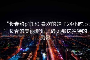 “長春約p1130.喜歡的妹子24小時.cc”長春的美麗邂逅，遇見那抹獨特的風景