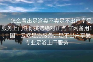 “怎么看出足浴賣不賣足不出戶享受服務上門任你挑選絕對正點.官網備用1.中國”云端足浴服務，足不出戶享受專業足浴上門服務