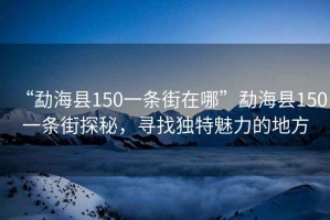 “勐海縣150一條街在哪”勐海縣150一條街探秘，尋找獨特魅力的地方