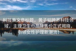 科技類文章標題，黃子韜跨界科技領域，主理衛生巾品牌售價正式揭曉，引領女性護理新潮流！