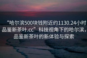 “哈爾濱500塊錢附近約1130.24小時品鑒新茶葉.cc”科技視角下的哈爾濱，品鑒新茶葉的新體驗與探索