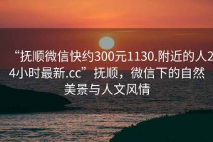 “撫順微信快約300元1130.附近的人24小時最新.cc”撫順，微信下的自然美景與人文風(fēng)情