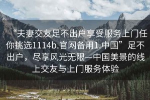 “夫妻交友足不出戶享受服務(wù)上門任你挑選1114b.官網(wǎng)備用1.中國”足不出戶，盡享風(fēng)光無限—中國美景的線上交友與上門服務(wù)體驗(yàn)