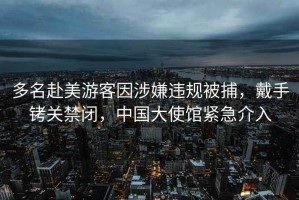 多名赴美游客因涉嫌違規被捕，戴手銬關禁閉，中國大使館緊急介入