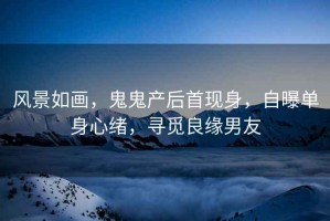 風景如畫，鬼鬼產后首現身，自曝單身心緒，尋覓良緣男友