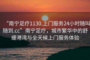 “南寧足療1130.上門服務24小時隨叫隨到.cc”南寧足療，城市繁華中的舒緩港灣與全天候上門服務體驗