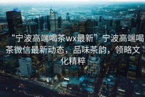 “寧波高端喝茶wx最新”寧波高端喝茶微信最新動(dòng)態(tài)，品味茶韻，領(lǐng)略文化精粹