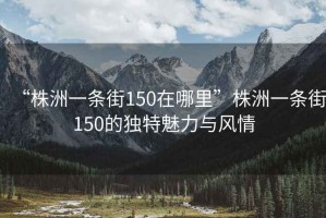 “株洲一條街150在哪里”株洲一條街150的獨特魅力與風情