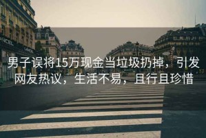 男子誤將15萬現(xiàn)金當(dāng)垃圾扔掉，引發(fā)網(wǎng)友熱議，生活不易，且行且珍惜