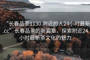 “長春品茶1130.附近的人24小時最新.cc”長春品茶的新篇章，探索附近24小時最新茶文化的魅力