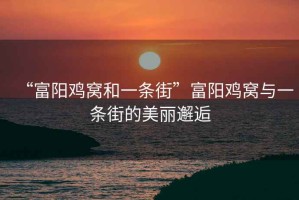 “富陽雞窩和一條街”富陽雞窩與一條街的美麗邂逅