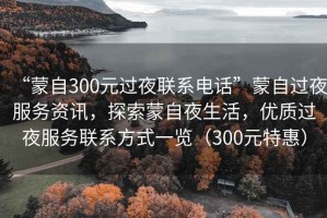 “蒙自300元過夜聯系電話”蒙自過夜服務資訊，探索蒙自夜生活，優質過夜服務聯系方式一覽（300元特惠）