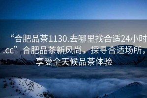 “合肥品茶1130.去哪里找合適24小時.cc”合肥品茶新風尚，探尋合適場所，享受全天候品茶體驗