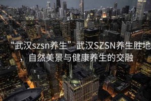 “武漢szsn養生”武漢SZSN養生勝地，自然美景與健康養生的交融