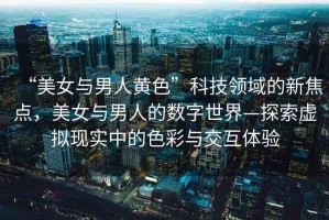 “美女與男人黃色”科技領域的新焦點，美女與男人的數字世界—探索虛擬現實中的色彩與交互體驗