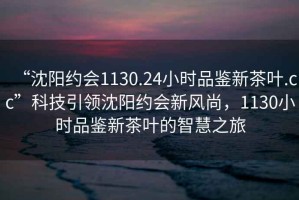 “沈陽約會1130.24小時品鑒新茶葉.cc”科技引領沈陽約會新風尚，1130小時品鑒新茶葉的智慧之旅