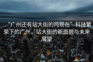 “廣州還有站大街的嗎現在”科技繁榮下的廣州，站大街的新面貌與未來展望