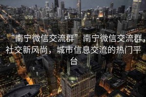 “南寧微信交流群”南寧微信交流群，社交新風尚，城市信息交流的熱門平臺