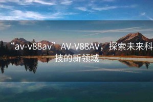 “av-v88av”AV-V88AV，探索未來科技的新領(lǐng)域