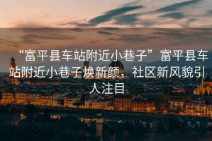 “富平縣車站附近小巷子”富平縣車站附近小巷子煥新顏，社區(qū)新風(fēng)貌引人注目