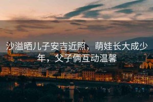 沙溢曬兒子安吉近照，萌娃長大成少年，父子倆互動溫馨