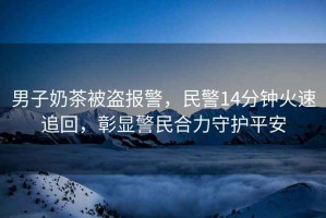 男子奶茶被盜報警，民警14分鐘火速追回，彰顯警民合力守護平安