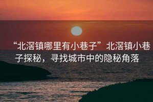 “北滘鎮哪里有小巷子”北滘鎮小巷子探秘，尋找城市中的隱秘角落