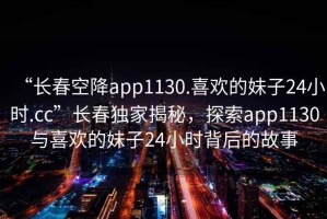 “長春空降app1130.喜歡的妹子24小時.cc”長春獨家揭秘，探索app1130與喜歡的妹子24小時背后的故事