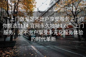 “上門做愛足不出戶享受服務上門任你挑選1114.官網永久地址1.cc”上門服務，足不出戶享受多元化服務體驗的時代革新