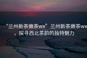 “蘭州新茶嫩茶wx”蘭州新茶嫩茶wx，探尋西北茶韻的獨(dú)特魅力