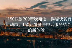 “150快餐200帶吹電話”揭秘快餐行業新動態，150元快餐與電話服務結合的新體驗